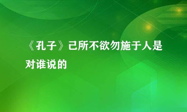 《孔子》己所不欲勿施于人是对谁说的