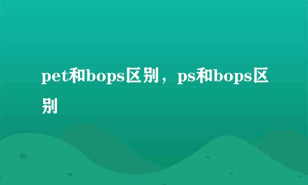 pet和bops区别，ps和bops区别