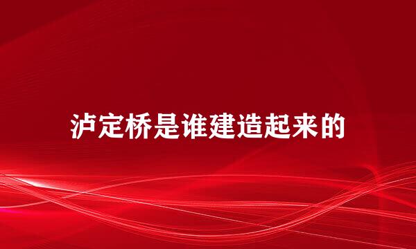 泸定桥是谁建造起来的