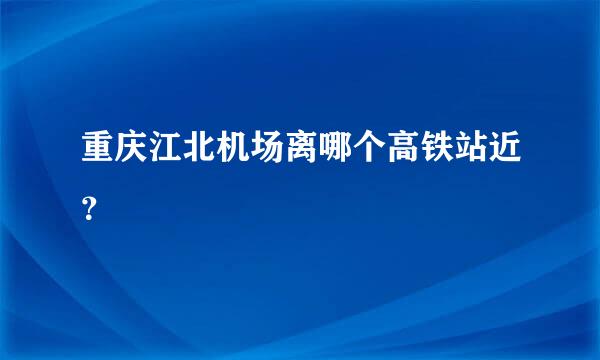 重庆江北机场离哪个高铁站近？