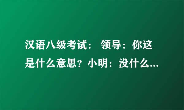 汉语八级考试： 领导：你这是什么意思？小明：没什么意思，意思意思。领导：你这就不够意思了。小明：小意