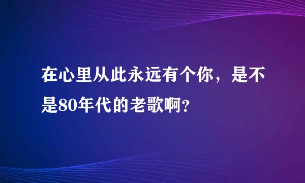 在心里从此永远有个你，是不是80年代的老歌啊？