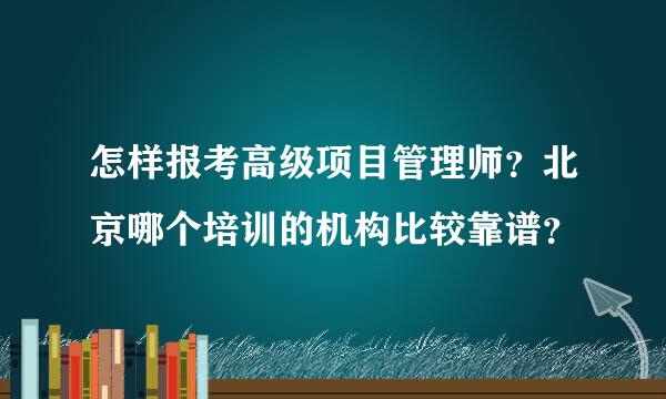 怎样报考高级项目管理师？北京哪个培训的机构比较靠谱？