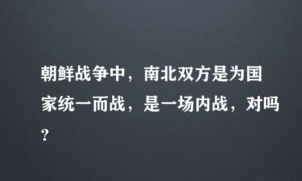 朝鲜战争中，南北双方是为国家统一而战，是一场内战，对吗？