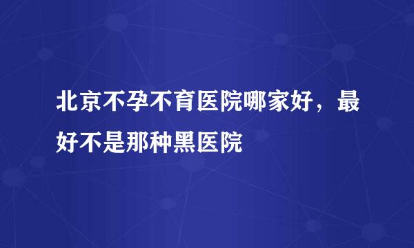 北京不孕不育医院哪家好，最好不是那种黑医院