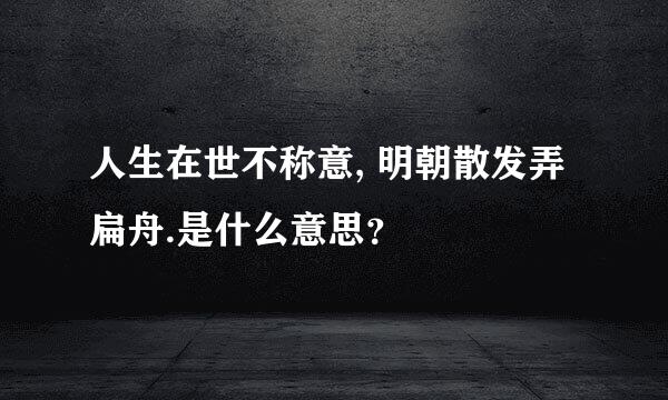 人生在世不称意, 明朝散发弄扁舟.是什么意思？