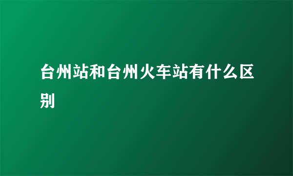 台州站和台州火车站有什么区别