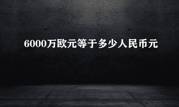 6000万欧元等于多少人民币元