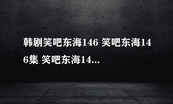 韩剧笑吧东海146 笑吧东海146集 笑吧东海146中字 电视剧笑吧东海146