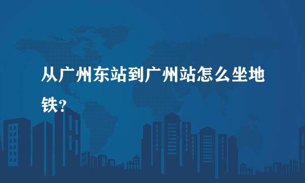 从广州东站到广州站怎么坐地铁？