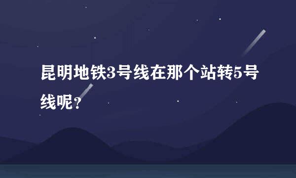 昆明地铁3号线在那个站转5号线呢？