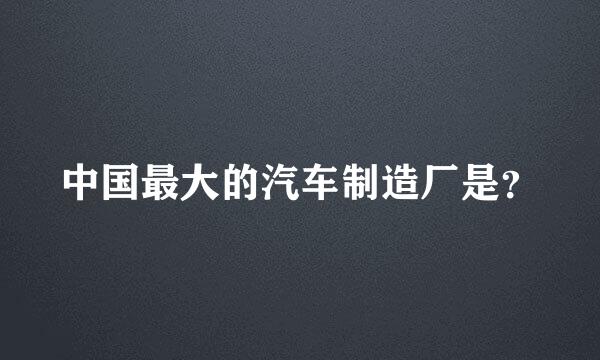 中国最大的汽车制造厂是？