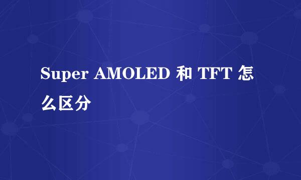 Super AMOLED 和 TFT 怎么区分