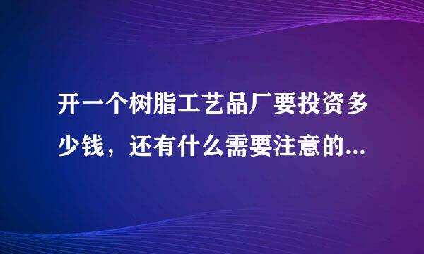 开一个树脂工艺品厂要投资多少钱，还有什么需要注意的，先说声谢谢