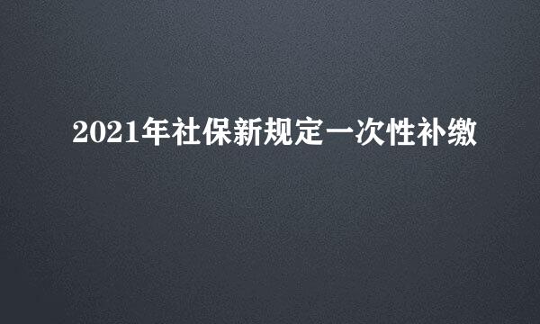 2021年社保新规定一次性补缴