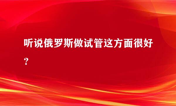 听说俄罗斯做试管这方面很好？