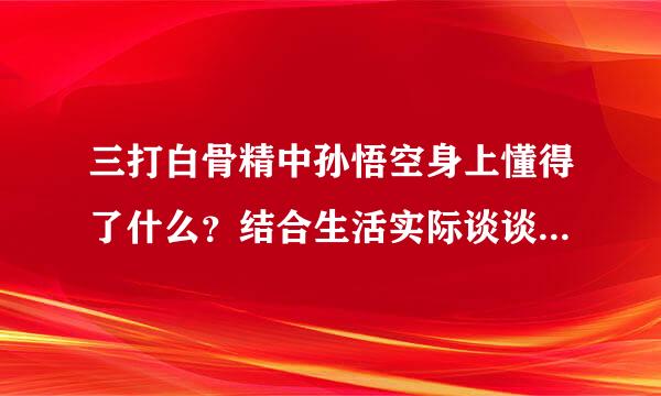 三打白骨精中孙悟空身上懂得了什么？结合生活实际谈谈你的观点