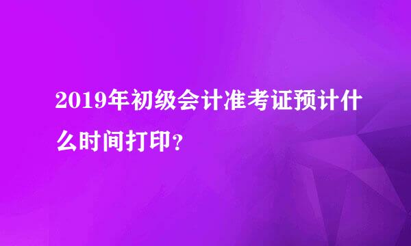 2019年初级会计准考证预计什么时间打印？