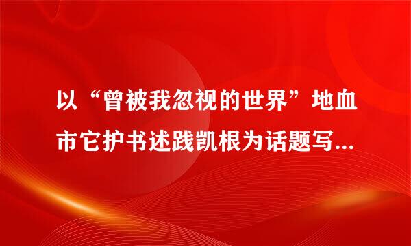 以“曾被我忽视的世界”地血市它护书述践凯根为话题写一篇八百字的作文