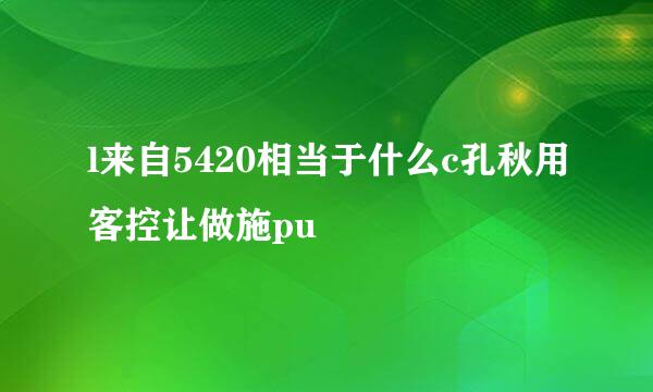 l来自5420相当于什么c孔秋用客控让做施pu