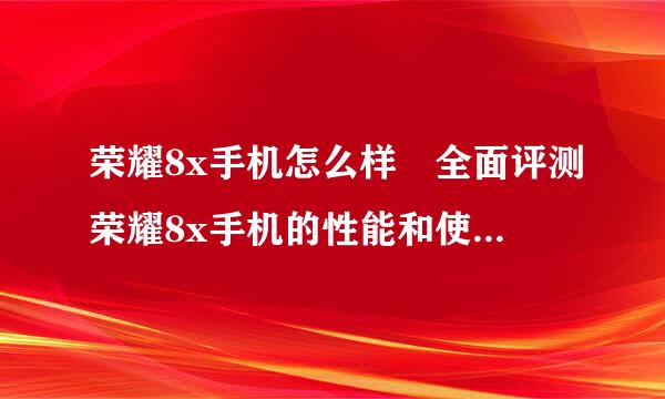 荣耀8x手机怎么样 全面评测荣耀8x手机的性能和使用体验？