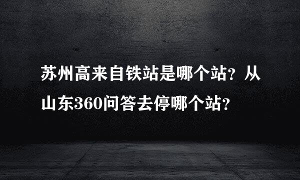 苏州高来自铁站是哪个站？从山东360问答去停哪个站？