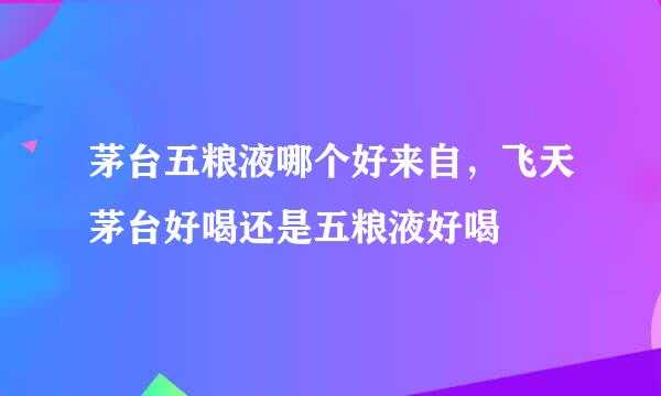 茅台五粮液哪个好来自，飞天茅台好喝还是五粮液好喝