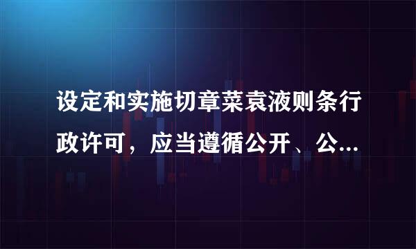 设定和实施切章菜袁液则条行政许可，应当遵循公开、公平、公正、非歧视的原则。