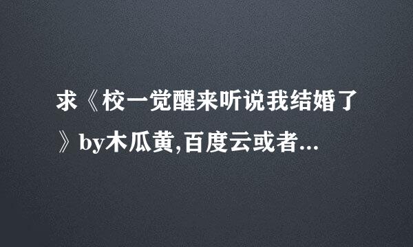 求《校一觉醒来听说我结婚了》by木瓜黄,百度云或者微盘,谢谢啦!!!