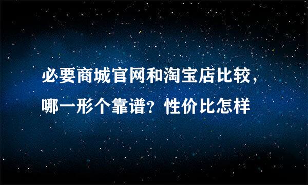 必要商城官网和淘宝店比较，哪一形个靠谱？性价比怎样