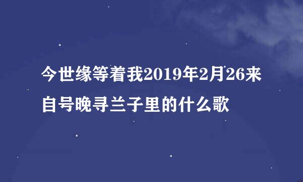 今世缘等着我2019年2月26来自号晚寻兰子里的什么歌