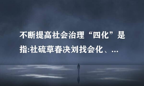 不断提高社会治理“四化”是指:社硫草春决刘找会化、法治化、智能化和