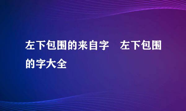 左下包围的来自字 左下包围的字大全