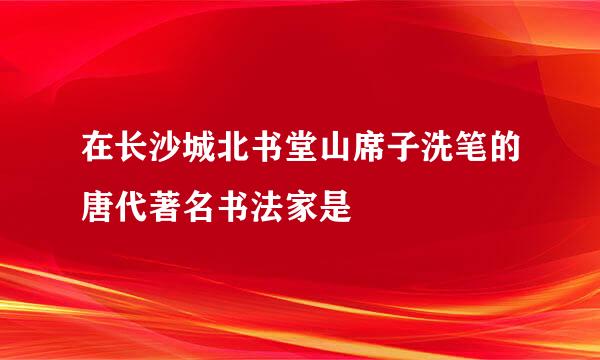 在长沙城北书堂山席子洗笔的唐代著名书法家是