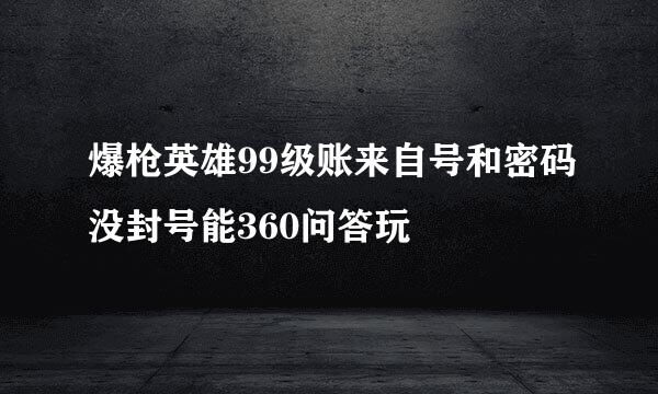 爆枪英雄99级账来自号和密码没封号能360问答玩