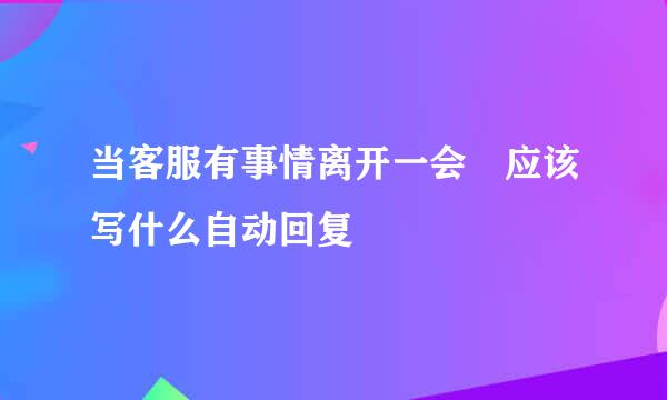 当客服有事情离开一会 应该写什么自动回复