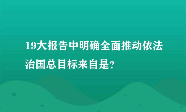 19大报告中明确全面推动依法治国总目标来自是？