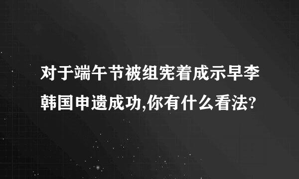 对于端午节被组宪着成示早李韩国申遗成功,你有什么看法?