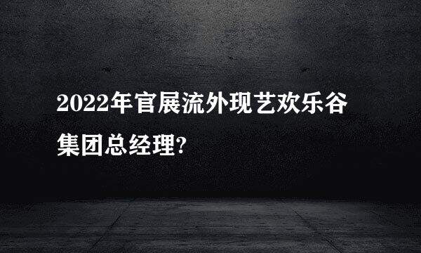 2022年官展流外现艺欢乐谷集团总经理?