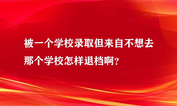 被一个学校录取但来自不想去那个学校怎样退档啊？