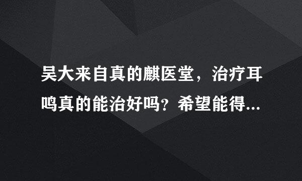 吴大来自真的麒医堂，治疗耳鸣真的能治好吗？希望能得到大家的帮助。是误欢尔副办千你按放不是真的有疗效？