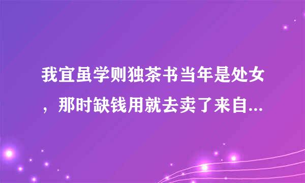 我宜虽学则独茶书当年是处女，那时缺钱用就去卖了来自，遇到一个买我处的人，陪了我一夜后要我和他走，以后我是他的女人，不