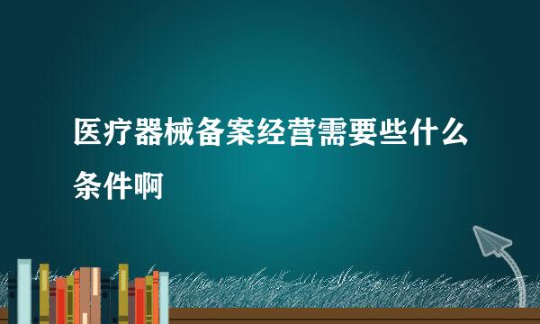 医疗器械备案经营需要些什么条件啊