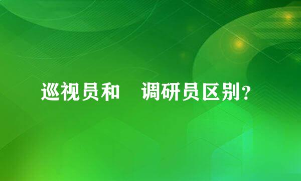 巡视员和 调研员区别？