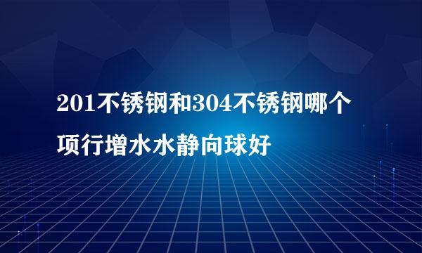 201不锈钢和304不锈钢哪个项行增水水静向球好