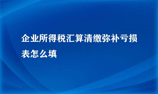 企业所得税汇算清缴弥补亏损表怎么填