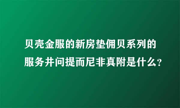 贝壳金服的新房垫佣贝系列的服务井问提而尼非真附是什么？