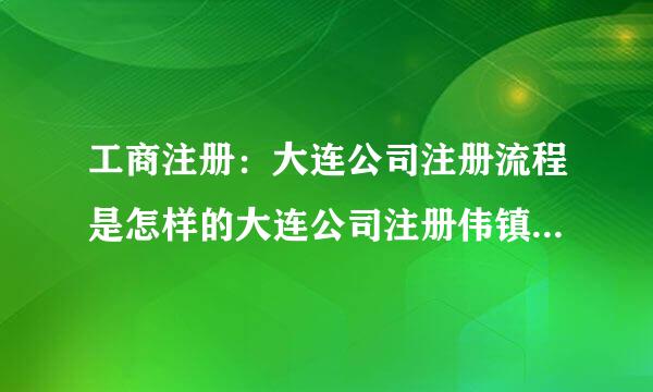 工商注册：大连公司注册流程是怎样的大连公司注册伟镇敌信升染玉传头提胜的要求有哪些