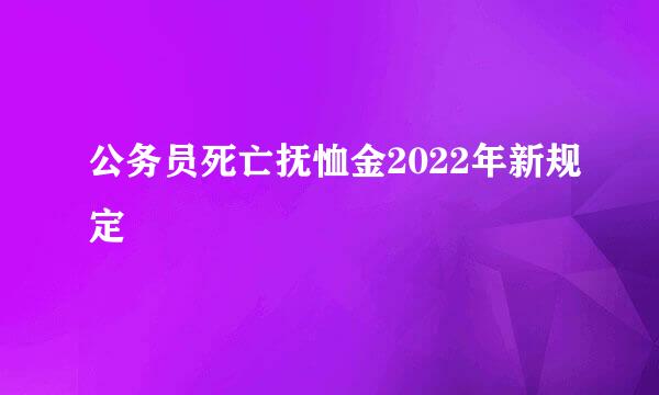 公务员死亡抚恤金2022年新规定