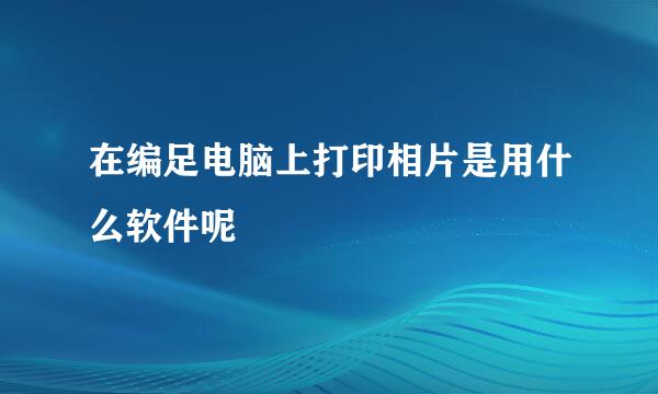 在编足电脑上打印相片是用什么软件呢